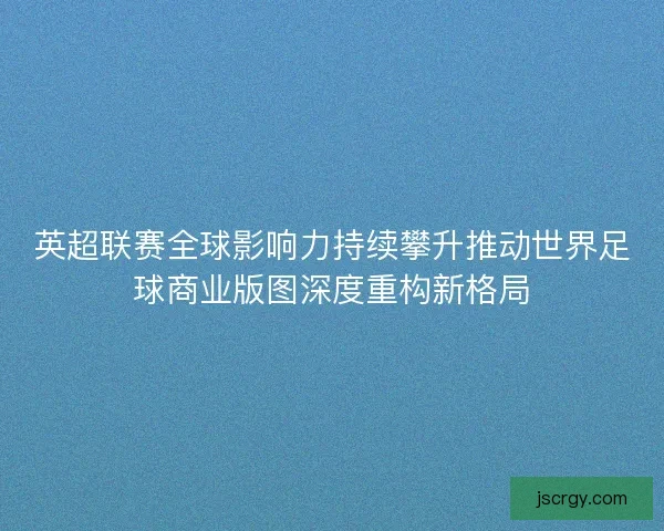 英超联赛全球影响力持续攀升推动世界足球商业版图深度重构新格局