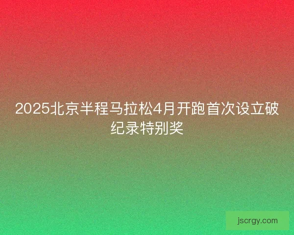 2025北京半程马拉松4月开跑首次设立破纪录特别奖