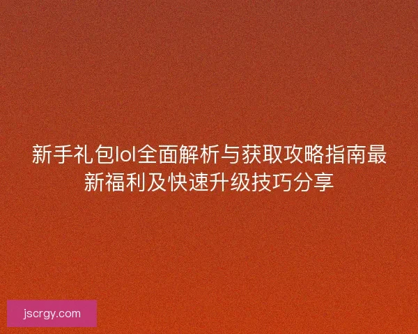 新手礼包lol全面解析与获取攻略指南最新福利及快速升级技巧分享