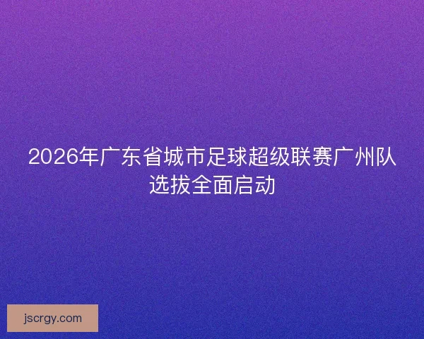 2026年广东省城市足球超级联赛广州队选拔全面启动